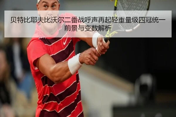 贝特比耶夫比沃尔二番战呼声再起轻重量级四冠统一前景与变数解析